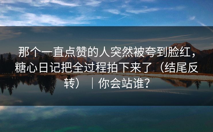 那个一直点赞的人突然被夸到脸红，糖心日记把全过程拍下来了（结尾反转）｜你会站谁？