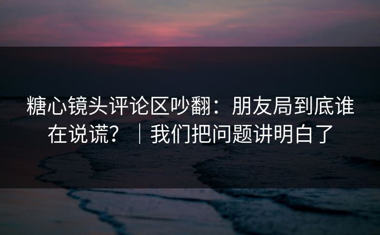 糖心镜头评论区吵翻：朋友局到底谁在说谎？｜我们把问题讲明白了