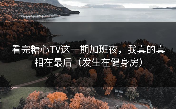 看完糖心TV这一期加班夜，我真的真相在最后（发生在健身房）