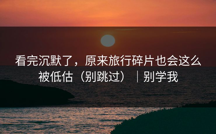 看完沉默了，原来旅行碎片也会这么被低估（别跳过）｜别学我