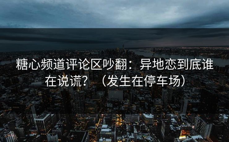 糖心频道评论区吵翻：异地恋到底谁在说谎？（发生在停车场）